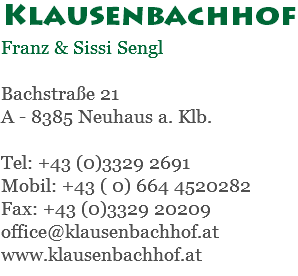 Klausenbachhof Franz & Sissi Sengl Bachstraße 21 A - 8385 Neuhaus a. Klb. Tel: +43 (0)3329 2691 Mobil: +43 ( 0) 664 4520282 Fax: +43 (0)3329 20209 office@klausenbachhof.at www.klausenbachhof.at
