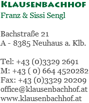 Klausenbachhof Franz & Sissi Sengl Bachstraße 21 A - 8385 Neuhaus a. Klb. Tel: +43 (0)3329 2691 M: +43 ( 0) 664 4520282 Fax: +43 (0)3329 20209 office@klausenbachhof.at www.klausenbachhof.at
