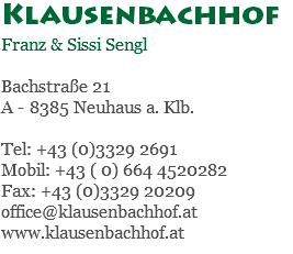 Klausenbachhof Franz & Sissi Sengl Bachstraße 21 A - 8385 Neuhaus a. Klb. Tel: +43 (0)3329 2691 Mobil: +43 ( 0) 664 4520282 Fax: +43 (0)3329 20209 office@klausenbachhof.at www.klausenbachhof.at